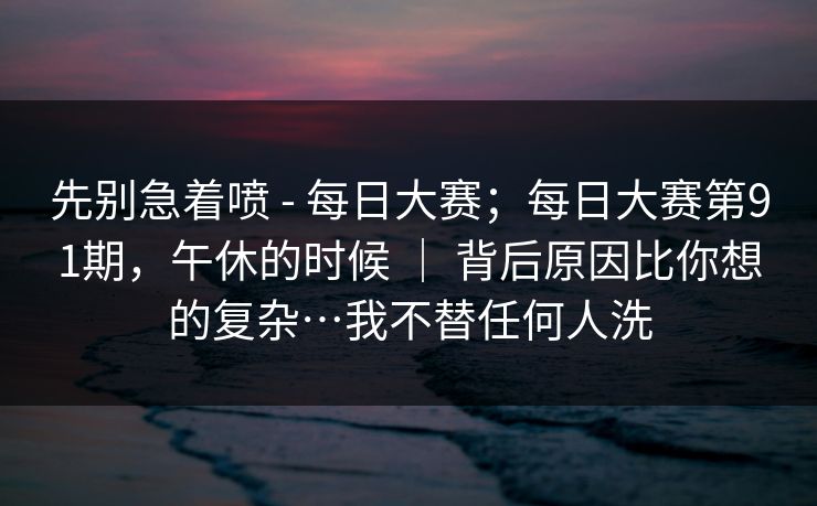 先别急着喷 - 每日大赛;每日大赛第91期,午休的时候 | 背后原因比你想的复杂…我不替任何人洗 先别急着喷 - 每日大赛;每日大赛第91期,午休的时候 | 背后原因比你想的复杂…我不替任何人洗