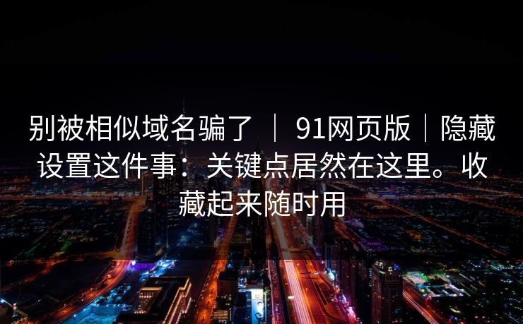 别被相似域名骗了 ｜ 91网页版｜隐藏设置这件事：关键点居然在这里。收藏起来随时用