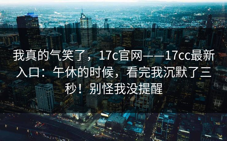 我真的气笑了,17c官网——17cc最新入口:午休的时候,看完我沉默了三秒!别怪我没提醒 我真的气笑了,17c官网——17cc最新入口:午休的时候,看完我沉默了三秒!别怪我没提醒