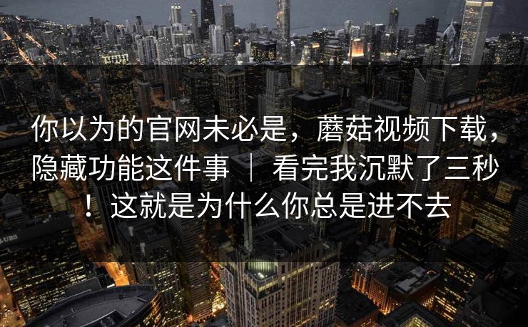 你以为的官网未必是,蘑菇视频下载,隐藏功能这件事 | 看完我沉默了三秒!这就是为什么你总是进不去 你以为的官网未必是,蘑菇视频下载,隐藏功能这件事 | 看完我沉默了三秒!这就是为什么你总是进不去