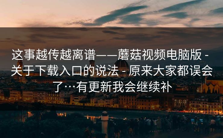 这事越传越离谱——蘑菇视频电脑版 - 关于下载入口的说法 - 原来大家都误会了…有更新我会继续补