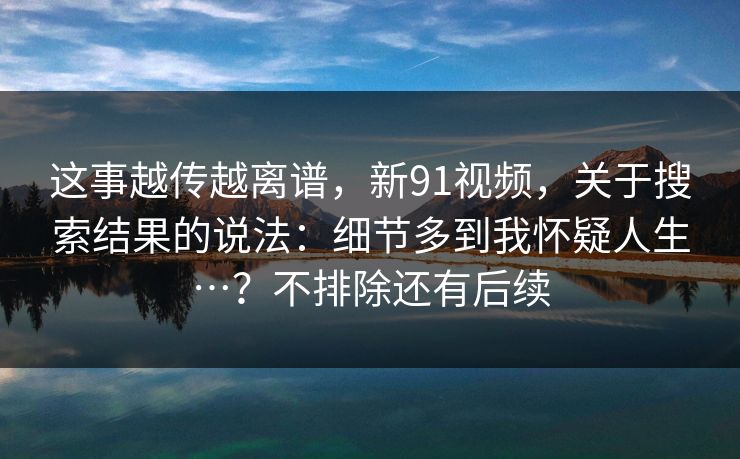 这事越传越离谱，新91视频，关于搜索结果的说法：细节多到我怀疑人生…？不排除还有后续