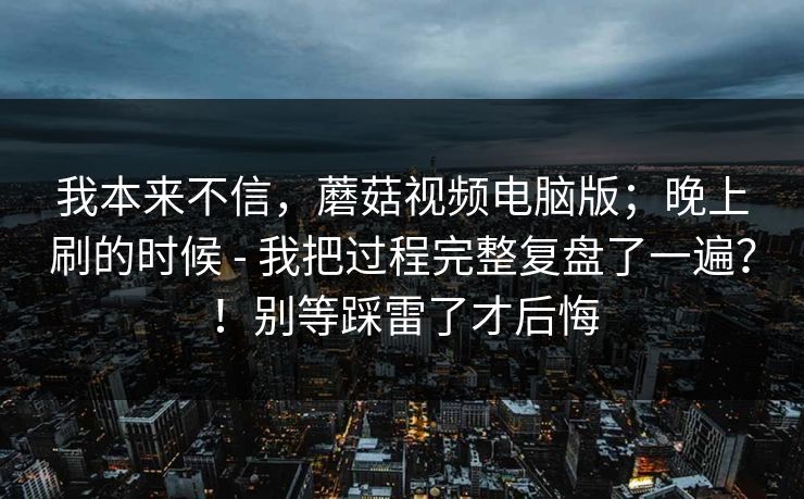 我本来不信，蘑菇视频电脑版；晚上刷的时候 - 我把过程完整复盘了一遍？！别等踩雷了才后悔