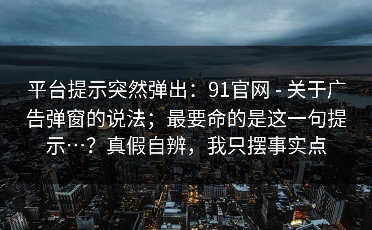 平台提示突然弹出:91官网 - 关于广告弹窗的说法;最要命的是这一句提示…?真假自辨,我只摆事实点 平台提示突然弹出:91官网 - 关于广告弹窗的说法;最要命的是这一句提示…?真假自辨,我只摆事实点