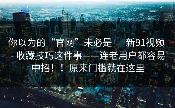 你以为的“官网”未必是 ｜ 新91视频 - 收藏技巧这件事——连老用户都容易中招！！原来门槛就在这里