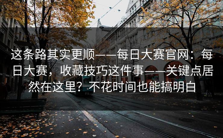 这条路其实更顺——每日大赛官网：每日大赛，收藏技巧这件事——关键点居然在这里？不花时间也能搞明白