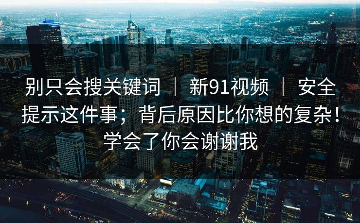 别只会搜关键词 | 新91视频 | 安全提示这件事;背后原因比你想的复杂!学会了你会谢谢我 别只会搜关键词 | 新91视频 | 安全提示这件事;背后原因比你想的复杂!学会了你会谢谢我