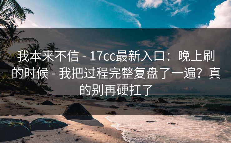 我本来不信 - 17cc最新入口：晚上刷的时候 - 我把过程完整复盘了一遍？真的别再硬扛了