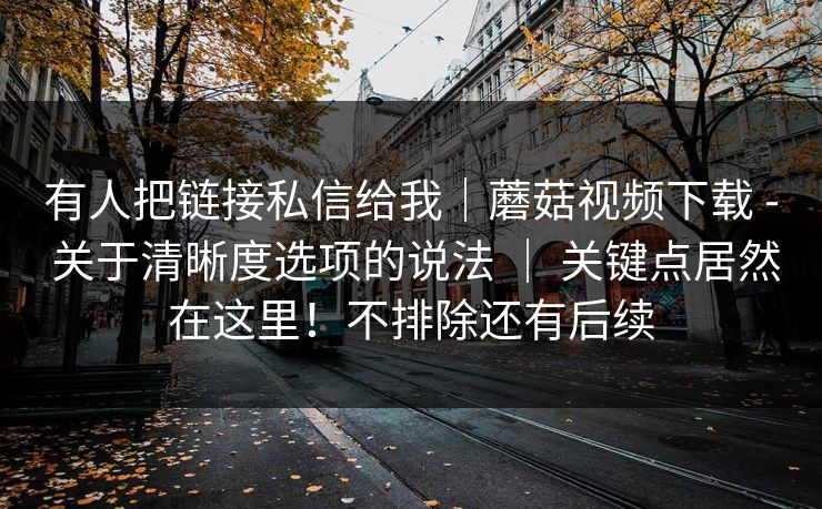 有人把链接私信给我|蘑菇视频下载 - 关于清晰度选项的说法 | 关键点居然在这里!不排除还有后续 有人把链接私信给我|蘑菇视频下载 - 关于清晰度选项的说法 | 关键点居然在这里!不排除还有后续