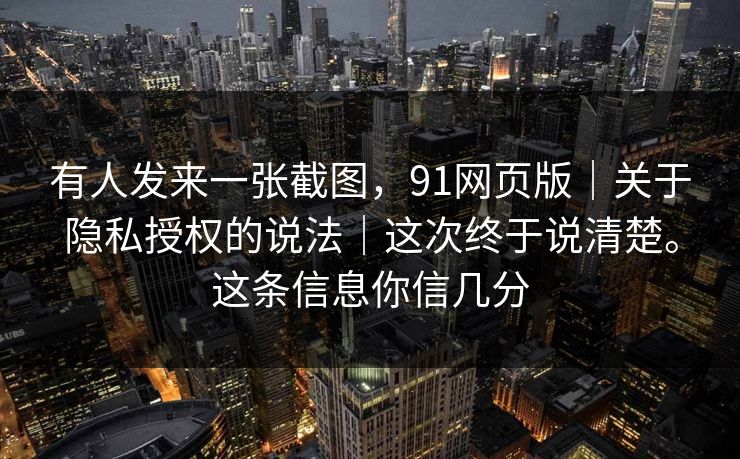 有人发来一张截图，91网页版｜关于隐私授权的说法｜这次终于说清楚。这条信息你信几分