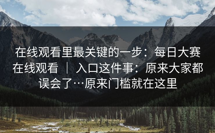 在线观看里最关键的一步：每日大赛在线观看 ｜ 入口这件事：原来大家都误会了…原来门槛就在这里