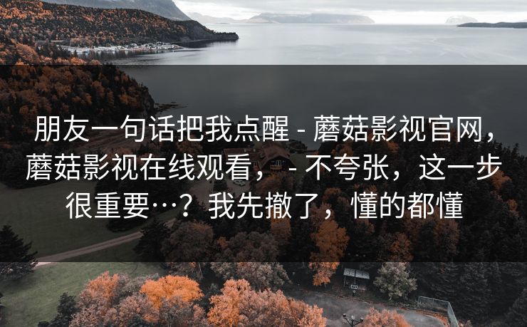 朋友一句话把我点醒 - 蘑菇影视官网，蘑菇影视在线观看， - 不夸张，这一步很重要…？我先撤了，懂的都懂