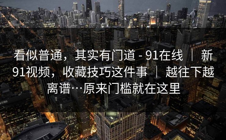 看似普通，其实有门道 - 91在线 ｜ 新91视频，收藏技巧这件事 ｜ 越往下越离谱…原来门槛就在这里