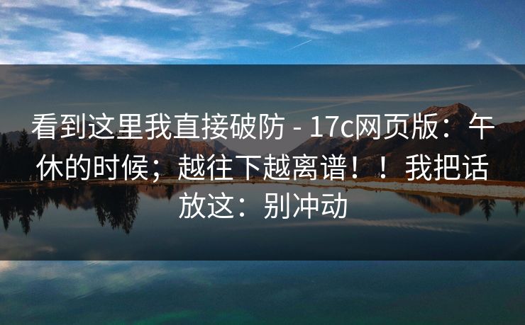 看到这里我直接破防 - 17c网页版:午休的时候;越往下越离谱!!我把话放这:别冲动 看到这里我直接破防 - 17c网页版:午休的时候;越往下越离谱!!我把话放这:别冲动
