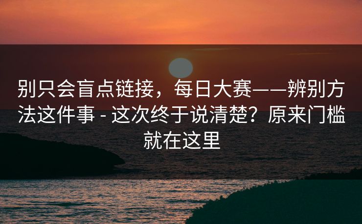 别只会盲点链接，每日大赛——辨别方法这件事 - 这次终于说清楚？原来门槛就在这里