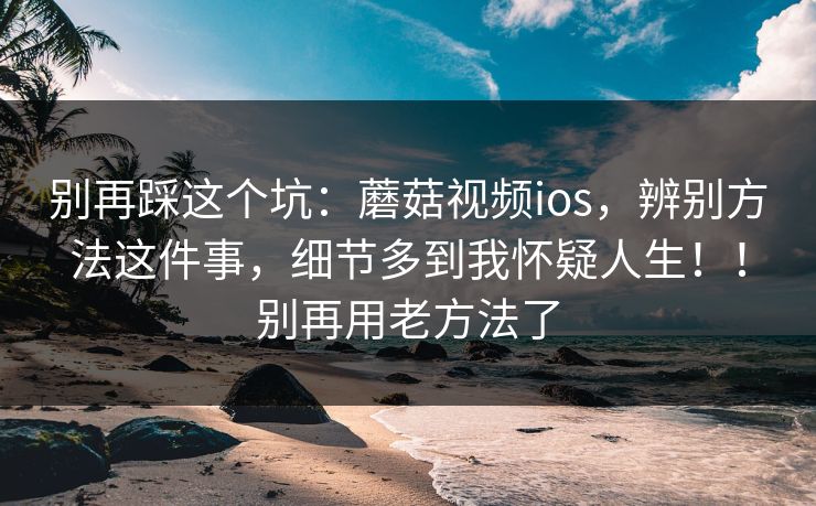 别再踩这个坑：蘑菇视频ios，辨别方法这件事，细节多到我怀疑人生！！别再用老方法了
