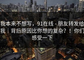 我本来不想写，91在线 - 朋友转发给我｜背后原因比你想的复杂？！你们感受一下