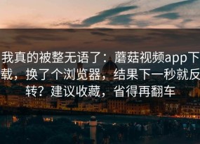 我真的被整无语了：蘑菇视频app下载，换了个浏览器，结果下一秒就反转？建议收藏，省得再翻车