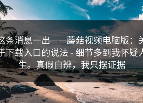 这条消息一出——蘑菇视频电脑版：关于下载入口的说法 - 细节多到我怀疑人生。真假自辨，我只摆证据