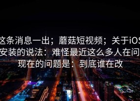 这条消息一出；蘑菇短视频；关于iOS 安装的说法：难怪最近这么多人在问。现在的问题是：到底谁在改