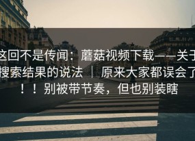这回不是传闻：蘑菇视频下载——关于搜索结果的说法 ｜ 原来大家都误会了！！别被带节奏，但也别装瞎