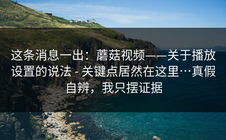 这条消息一出：蘑菇视频——关于播放设置的说法 - 关键点居然在这里…真假自辨，我只摆证据