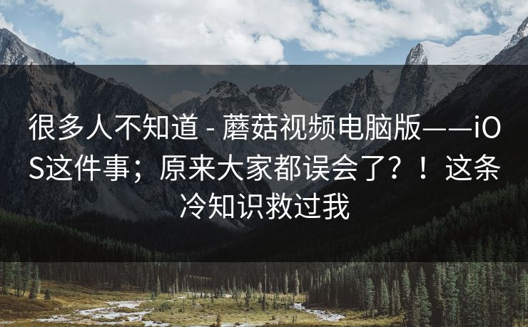 很多人不知道 - 蘑菇视频电脑版——iOS这件事；原来大家都误会了？！这条冷知识救过我