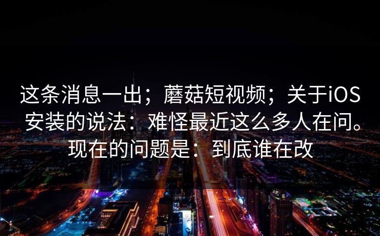 这条消息一出；蘑菇短视频；关于iOS 安装的说法：难怪最近这么多人在问。现在的问题是：到底谁在改