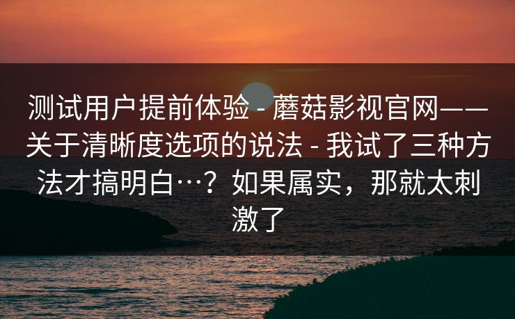 测试用户提前体验 - 蘑菇影视官网——关于清晰度选项的说法 - 我试了三种方法才搞明白…？如果属实，那就太刺激了
