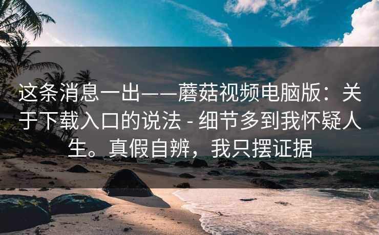 这条消息一出——蘑菇视频电脑版：关于下载入口的说法 - 细节多到我怀疑人生。真假自辨，我只摆证据