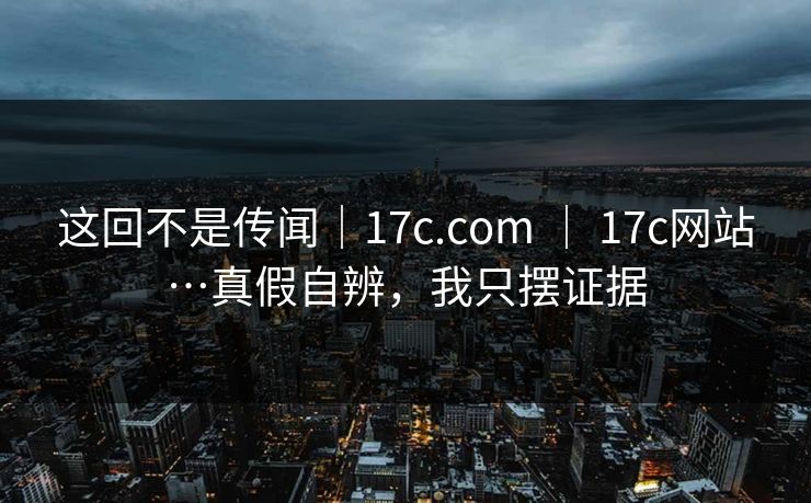 这回不是传闻｜17c.com ｜ 17c网站…真假自辨，我只摆证据