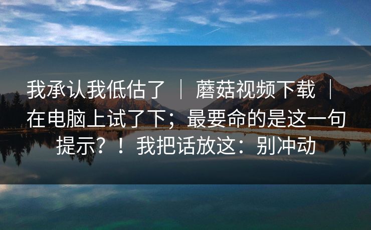 我承认我低估了 | 蘑菇视频下载 | 在电脑上试了下;最要命的是这一句提示?!我把话放这:别冲动 我承认我低估了 | 蘑菇视频下载 | 在电脑上试了下;最要命的是这一句提示?!我把话放这:别冲动