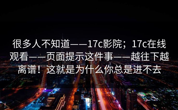 很多人不知道——17c影院;17c在线观看——页面提示这件事——越往下越离谱!这就是为什么你总是进不去 很多人不知道——17c影院;17c在线观看——页面提示这件事——越往下越离谱!这就是为什么你总是进不去
