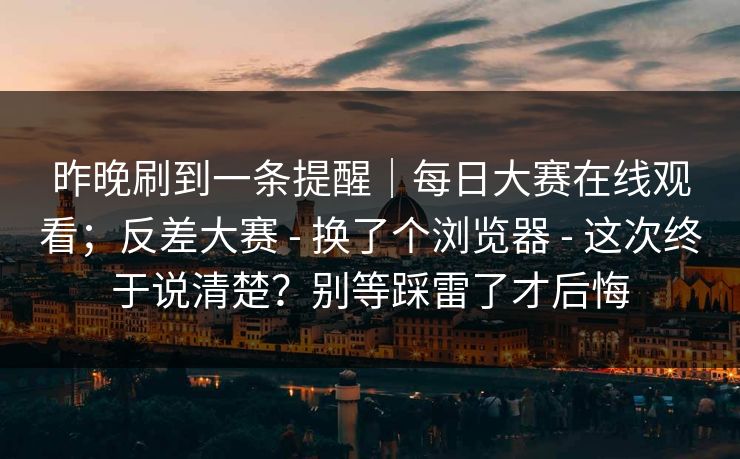 昨晚刷到一条提醒｜每日大赛在线观看；反差大赛 - 换了个浏览器 - 这次终于说清楚？别等踩雷了才后悔