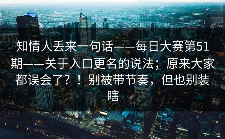 知情人丢来一句话——每日大赛第51期——关于入口更名的说法;原来大家都误会了?!别被带节奏,但也别装瞎 知情人丢来一句话——每日大赛第51期——关于入口更名的说法;原来大家都误会了?!别被带节奏,但也别装瞎
