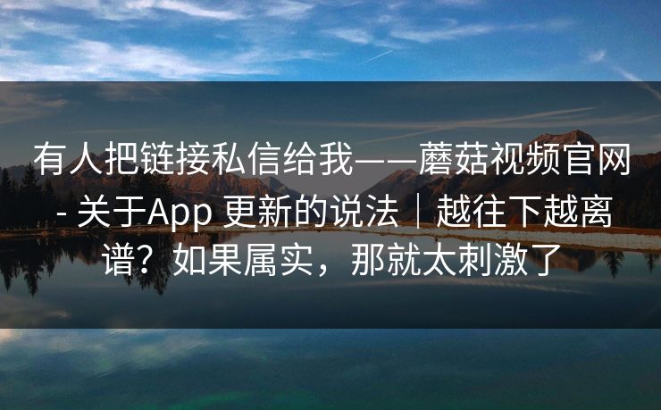 有人把链接私信给我——蘑菇视频官网 - 关于App 更新的说法|越往下越离谱?如果属实,那就太刺激了 有人把链接私信给我——蘑菇视频官网 - 关于App 更新的说法|越往下越离谱?如果属实,那就太刺激了