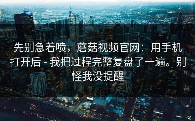 先别急着喷，蘑菇视频官网：用手机打开后 - 我把过程完整复盘了一遍。别怪我没提醒