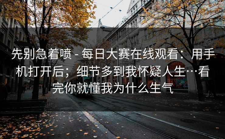 先别急着喷 - 每日大赛在线观看:用手机打开后;细节多到我怀疑人生…看完你就懂我为什么生气 先别急着喷 - 每日大赛在线观看:用手机打开后;细节多到我怀疑人生…看完你就懂我为什么生气