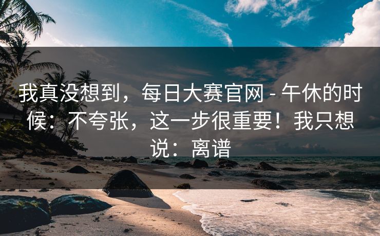 我真没想到，每日大赛官网 - 午休的时候：不夸张，这一步很重要！我只想说：离谱