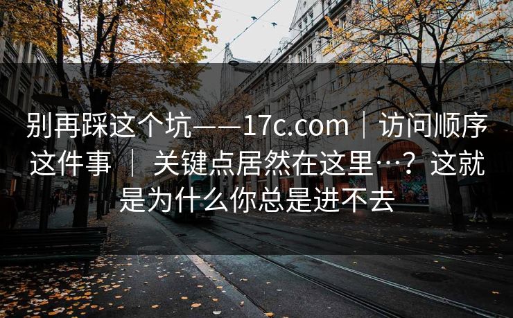 别再踩这个坑——17c.com|访问顺序这件事 | 关键点居然在这里…?这就是为什么你总是进不去 别再踩这个坑——17c.com|访问顺序这件事 | 关键点居然在这里…?这就是为什么你总是进不去
