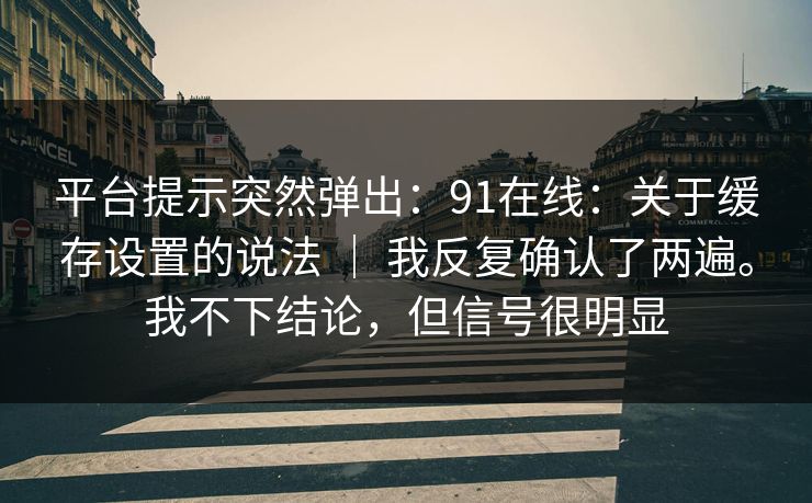 平台提示突然弹出：91在线：关于缓存设置的说法 ｜ 我反复确认了两遍。我不下结论，但信号很明显