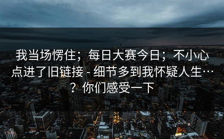 我当场愣住；每日大赛今日；不小心点进了旧链接 - 细节多到我怀疑人生…？你们感受一下