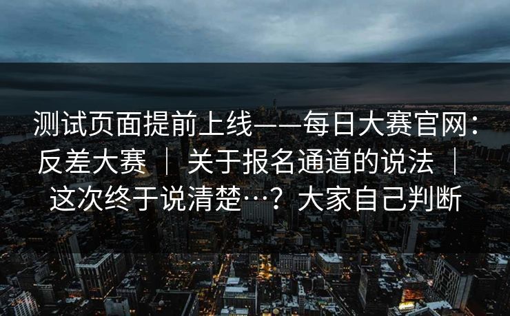 测试页面提前上线——每日大赛官网:反差大赛 | 关于报名通道的说法 | 这次终于说清楚…?大家自己判断 测试页面提前上线——每日大赛官网:反差大赛 | 关于报名通道的说法 | 这次终于说清楚…?大家自己判断