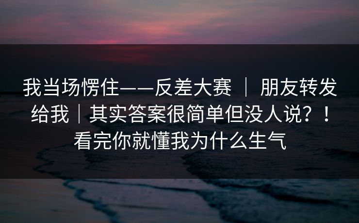 我当场愣住——反差大赛 | 朋友转发给我|其实答案很简单但没人说?!看完你就懂我为什么生气 我当场愣住——反差大赛 | 朋友转发给我|其实答案很简单但没人说?!看完你就懂我为什么生气