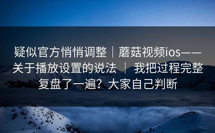 疑似官方悄悄调整｜蘑菇视频ios——关于播放设置的说法 ｜ 我把过程完整复盘了一遍？大家自己判断