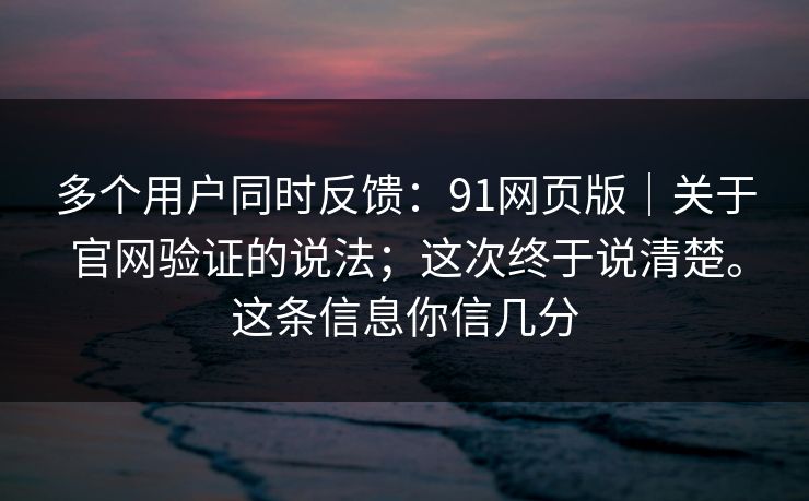 多个用户同时反馈：91网页版｜关于官网验证的说法；这次终于说清楚。这条信息你信几分