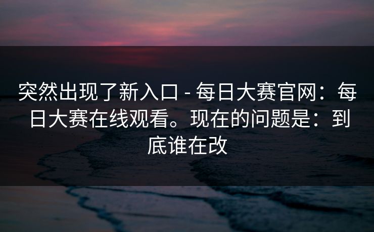 突然出现了新入口 - 每日大赛官网:每日大赛在线观看。现在的问题是:到底谁在改 突然出现了新入口 - 每日大赛官网:每日大赛在线观看。现在的问题是:到底谁在改
