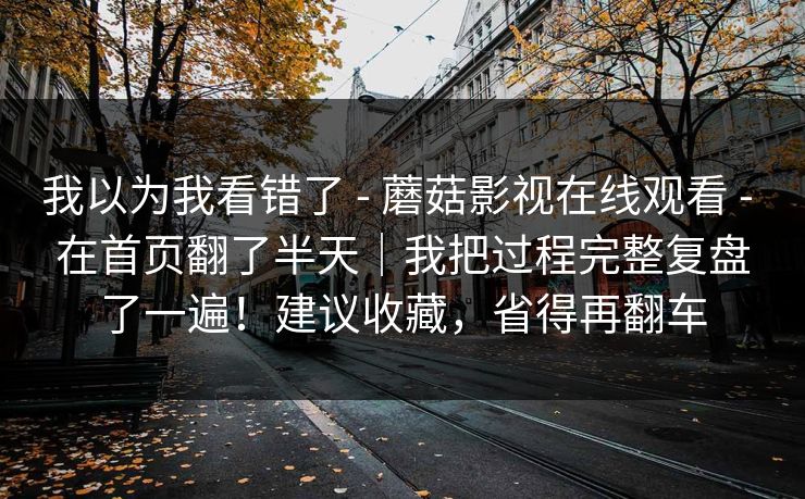 我以为我看错了 - 蘑菇影视在线观看 - 在首页翻了半天|我把过程完整复盘了一遍!建议收藏,省得再翻车 我以为我看错了 - 蘑菇影视在线观看 - 在首页翻了半天|我把过程完整复盘了一遍!建议收藏,省得再翻车