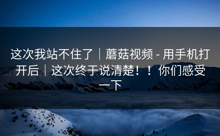 这次我站不住了|蘑菇视频 - 用手机打开后|这次终于说清楚!!你们感受一下 这次我站不住了|蘑菇视频 - 用手机打开后|这次终于说清楚!!你们感受一下