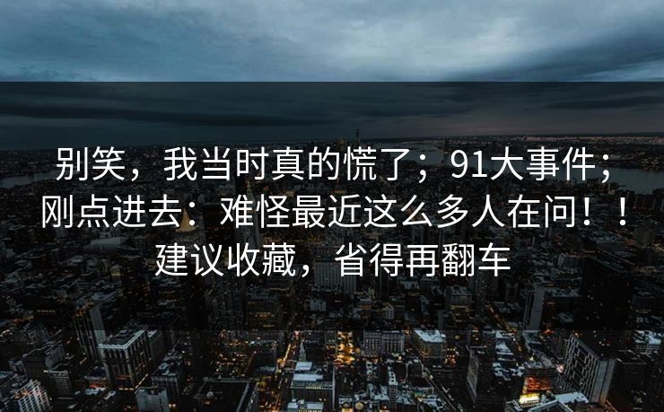 别笑，我当时真的慌了；91大事件；刚点进去：难怪最近这么多人在问！！建议收藏，省得再翻车